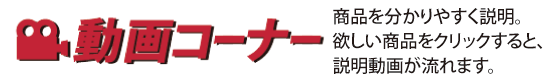 動画コーナー｜商品を動画で分かりやすく説明。欲しい商品をクリックすると、説明動画が流れます。