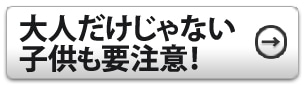 大人だけじゃない。子供も要注意！